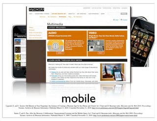 mobileLagoudi, E. and C. Sexton, Old Masters at Your Fingertips: the Journey of Creating a Museum App for the iPhone and iTouch. In J. Trant and D. Bearman (eds). Museums and the Web 2010: Proceedings.
Toronto: Archives & Museum Informatics. Published March 31, 2010. Consulted November 21, 2010. http://www.archimuse.com/mw2010/papers/lagoudi/lagoudi.html
Samis, P. and S. Pau, After the Heroism, Collaboration: Organizational Learning and the Mobile Space. In J. Trant and D. Bearman (eds). Museums and the Web 2009: Proceedings.
Toronto: Archives & Museum Informatics. Published March 31, 2009. Consulted November 21, 2010. http://www.archimuse.com/mw2009/papers/samis/samis.html
 