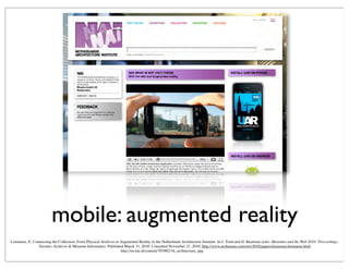 mobile: augmented reality
http://en.nai.nl/content/703882/3d_architecture_app
Lemmens, P., Connecting the Collection: From Physical Archives to Augmented Reality in the Netherlands Architecture Institute. In J. Trant and D. Bearman (eds). Museums and the Web 2010: Proceedings.
Toronto: Archives & Museum Informatics. Published March 31, 2010. Consulted November 21, 2010. http://www.archimuse.com/mw2010/papers/lemmens/lemmens.html
 