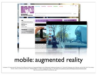 mobile: augmented reality
http://en.nai.nl/content/703882/3d_architecture_app
Lemmens, P., Connecting the Collection: From Physical Archives to Augmented Reality in the Netherlands Architecture Institute. In J. Trant and D. Bearman (eds). Museums and the Web 2010: Proceedings.
Toronto: Archives & Museum Informatics. Published March 31, 2010. Consulted November 21, 2010. http://www.archimuse.com/mw2010/papers/lemmens/lemmens.html
 