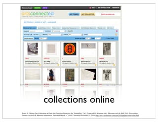 collections online
Solas, N., Hiding Our Collections in Plain Site: Interface Strategies for "Findability". In J. Trant and D. Bearman (eds). Museums and the Web 2010: Proceedings.
Toronto: Archives & Museum Informatics. Published March 31, 2010. Consulted November 21, 2010. http://www.archimuse.com/mw2010/papers/solas/solas.html
 