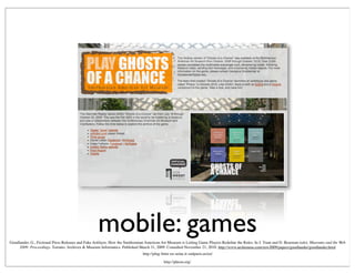 mobile: games
http://plug-futur-en-seine.it-sudparis.eu/en/
Goodlander, G., Fictional Press Releases and Fake Artifacts: How the Smithsonian American Art Museum is Letting Game Players Redeﬁne the Rules. In J. Trant and D. Bearman (eds). Museums and the Web
2009: Proceedings. Toronto: Archives & Museum Informatics. Published March 31, 2009. Consulted November 21, 2010. http://www.archimuse.com/mw2009/papers/goodlander/goodlander.html
http://pheon.org/
 