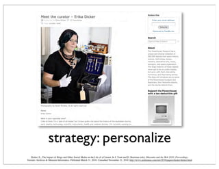strategy: personalize
Dicker, E., The Impact of Blogs and Other Social Media on the Life of a Curator. In J. Trant and D. Bearman (eds). Museums and the Web 2010: Proceedings.
Toronto: Archives & Museum Informatics. Published March 31, 2010. Consulted November 21, 2010. http://www.archimuse.com/mw2010/papers/dicker/dicker.html
 