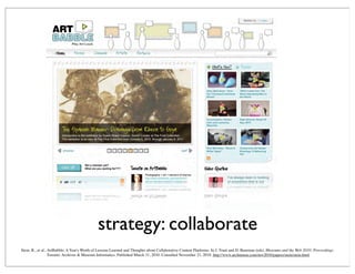 strategy: collaborate
Stein, R., et al., ArtBabble: A Year's Worth of Lessons Learned and Thoughts about Collaborative Content Platforms. In J. Trant and D. Bearman (eds). Museums and the Web 2010: Proceedings.
Toronto: Archives & Museum Informatics. Published March 31, 2010. Consulted November 21, 2010. http://www.archimuse.com/mw2010/papers/stein/stein.html
 