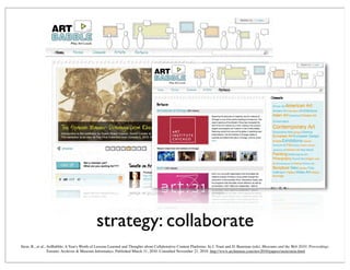 strategy: collaborate
Stein, R., et al., ArtBabble: A Year's Worth of Lessons Learned and Thoughts about Collaborative Content Platforms. In J. Trant and D. Bearman (eds). Museums and the Web 2010: Proceedings.
Toronto: Archives & Museum Informatics. Published March 31, 2010. Consulted November 21, 2010. http://www.archimuse.com/mw2010/papers/stein/stein.html
 