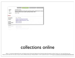 collections online
Dalton, J., Can Structured Metadata Play Nice with Tagging Systems? Parsing New Meanings from Classiﬁcation-Based Descriptions on Flickr Commons. In J. Trant and D. Bearman (eds).
Museums and the Web 2010: Proceedings. Toronto: Archives & Museum Informatics. Published March 31, 2010. Consulted November 21, 2010. http://www.archimuse.com/mw2010/papers/dalton/dalton.html
 