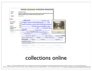 collections online
Dalton, J., Can Structured Metadata Play Nice with Tagging Systems? Parsing New Meanings from Classiﬁcation-Based Descriptions on Flickr Commons. In J. Trant and D. Bearman (eds).
Museums and the Web 2010: Proceedings. Toronto: Archives & Museum Informatics. Published March 31, 2010. Consulted November 21, 2010. http://www.archimuse.com/mw2010/papers/dalton/dalton.html
 