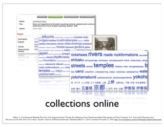 collections online
Dalton, J., Can Structured Metadata Play Nice with Tagging Systems? Parsing New Meanings from Classiﬁcation-Based Descriptions on Flickr Commons. In J. Trant and D. Bearman (eds).
Museums and the Web 2010: Proceedings. Toronto: Archives & Museum Informatics. Published March 31, 2010. Consulted November 21, 2010. http://www.archimuse.com/mw2010/papers/dalton/dalton.html
 