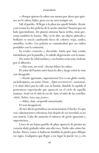 —Porque quienes lo saben son menos por ahora que quie-
nes no lo saben, hijito, pero eso no será siempre así.
Salí al pueblo. Al llegar a la plaza me quedé helado: ¡frente
a mí venían los dos policías de la noche anterior! Pasaron por mi
lado ignorándome. De pronto miraron hacia arriba, otras per-
sonas también lo hacían. Allá, en lo alto, un objeto plateado y
brillante se mecía cambiando luces de colores: rojas, azules,
amarillas, verdes. Los policías se comunicaban por sus radios
portátiles con la comisaría.
Yo estaba contento y divertido. Sabía que Ami estaba
mirándome por la pantalla, y lo saludé alegremente con la mano.
Un señor de edad madura y con bastón venía muy molesto
por el alboroto.
—¡Un ovni, un ovni! –decían felices los niños.
El señor del bastón miró hacia lo alto y luego retiró la vista
con desagrado.
—¡Gente ignorante, supersticiosa! Eso es un globo sonda,
un helicóptero, un avión. Ovnis... ¡QUÉ IGNORANCIA! –sentenció,
y se alejó altivo por la calle con su bastón, dándole la espalda al
portentoso espectáculo que apareció en el cielo de aquella
mañana. Sentí en el oído la voz de Ami, el niño de las estrellas:
«Adiós, Pedrito, hasta muy pronto».
—Adiós, Ami –respondí emocionado.
El ovni desapareció.
Al otro día los periódicos no mencionaron el hecho. Es que
esas «alucinaciones colectivas» han dejado de ser novedad, ya no
son noticia. Cada día aumenta el número de gente ignorante y
supersticiosa...
Cerca de un lejano pueblo de playa apareció de pronto un
corazón alado grabado sobre una alta roca. Nadie sabe cómo fue
hecho. Parece como si hubieran fundido la piedra para dibujar
ese signo. Cualquiera que llegue a ese lugar lo puede ver, y a lo
197
Enrique Barrios
ami estrellas.qxd 26/02/2008 12:29 Página 197
 