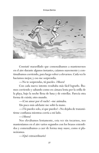Constaté maravillado que comenzábamos a mantenernos
en el aire durante algunos instantes, caíamos suavemente y con-
tinuábamos corriendo, para luego volver a elevarnos. Cada vez lo
hacíamos mejor, y eso me sorprendía.
—No te sorprendas, tú puedes. ¡Ahora!
Con cada nuevo intento resultaba más fácil lograrlo. Íba-
mos corriendo y saltando como en cámara lenta por la orilla de
la playa, bajo la noche llena de luna y de estrellas. Parecía otra
forma de existir, otro mundo.
—¡Con amor por el vuelo! –me animaba.
Un poco más adelante me soltó la mano.
—¡Tú puedes solo, sí que puedes! –No dejaba de transmi-
tirme confianza mientras corría a mi lado.
—¡Ahora!
Nos elevábamos lentamente, esta vez sin tocarnos, nos
manteníamos en el aire varios segundos con los brazos extendi-
dos y comenzábamos a caer de forma muy suave, como si pla-
neáramos.
—¡Qué extraordinario!
27
Enrique Barrios
ami estrellas.qxd 26/02/2008 12:29 Página 27
 