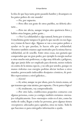 la idea de que haya tanta gente pasando hambre y desamparo en
los países pobres de este mundo?
—No, por supuesto.
—Pero ellos son gente de otros pueblos, no debería afec-
tarte...
—Pero me afecta, aunque tengan otra apariencia física y
hablen otras lenguas, pobre gente...
—¿Ves? La solidaridad es algo natural, brota por sí misma.
A muchísima gente tampoco le gusta lo que sucede en esos luga-
res y tratan de hacer algo. Algunos se van a esos países pobres a
ayudar en lo que puedan; lo hacen sólo por solidaridad.
Nosotros también estamos aquí motivados por la misma fuerza:
solidaridad, así de sencillo. Entre otras cosas, nos gustaría que
comprendan que un gran poder, por ejemplo la energía nuclear
u otras mucho más poderosas, es algo muy delicado y peligroso,
algo que jamás debe ser empleado para destruir, menos todavía
en contra de la misma especie, y no sólo por ustedes, porque en
manos violentas esas energías podrían afectar incluso a otros
mundos, provocando indeseables desajustes cósmicos, de posi-
bles repercusiones a nivel galáctico...
—¡GUAU!
—Sí, señor, aunque no por ahora, pero la ciencia avanza, así
que tenemos que estar atentos, por supuesto. ¿No te parece lógico?
—Sí, totalmente, voy comprendiendo.
—Por otro lado, establecemos pequeños contactos con
algunas personas, como yo contigo; también enviamos «mensa-
jes» telepáticamente. Esos «mensajes» están en el aire, como las
ondas de radio, llegan a todas las personas, pero algunas tienen
«receptores» adecuados para captarlos; otras no tanto. Todo lo
que hacemos es para entregarles información o ayuda.
57
Enrique Barrios
ami estrellas.qxd 26/02/2008 12:29 Página 57
 