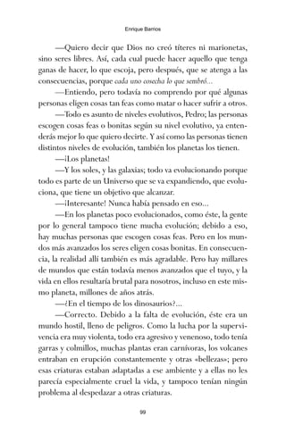 —Quiero decir que Dios no creó títeres ni marionetas,
sino seres libres. Así, cada cual puede hacer aquello que tenga
ganas de hacer, lo que escoja, pero después, que se atenga a las
consecuencias, porque cada uno cosecha lo que sembró...
—Entiendo, pero todavía no comprendo por qué algunas
personas eligen cosas tan feas como matar o hacer sufrir a otros.
—Todo es asunto de niveles evolutivos, Pedro; las personas
escogen cosas feas o bonitas según su nivel evolutivo, ya enten-
derás mejor lo que quiero decirte. Y así como las personas tienen
distintos niveles de evolución, también los planetas los tienen.
—¡Los planetas!
—Y los soles, y las galaxias; todo va evolucionando porque
todo es parte de un Universo que se va expandiendo, que evolu-
ciona, que tiene un objetivo que alcanzar.
—¡Interesante! Nunca había pensado en eso...
—En los planetas poco evolucionados, como éste, la gente
por lo general tampoco tiene mucha evolución; debido a eso,
hay muchas personas que escogen cosas feas. Pero en los mun-
dos más avanzados los seres eligen cosas bonitas. En consecuen-
cia, la realidad allí también es más agradable. Pero hay millares
de mundos que están todavía menos avanzados que el tuyo, y la
vida en ellos resultaría brutal para nosotros, incluso en este mis-
mo planeta, millones de años atrás.
—¿En el tiempo de los dinosaurios?...
—Correcto. Debido a la falta de evolución, éste era un
mundo hostil, lleno de peligros. Como la lucha por la supervi-
vencia era muy violenta, todo era agresivo y venenoso, todo tenía
garras y colmillos, muchas plantas eran carnívoras, los volcanes
entraban en erupción constantemente y otras «bellezas»; pero
esas criaturas estaban adaptadas a ese ambiente y a ellas no les
parecía especialmente cruel la vida, y tampoco tenían ningún
problema al despedazar a otras criaturas.
99
Enrique Barrios
ami estrellas.qxd 26/02/2008 12:29 Página 99
 