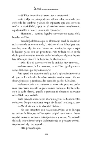 —¿Y Dios inventó ese sistema tan «amoroso»?...
—Ya te dije que sólo podemos valorar la luz cuando hemos
conocido las sombras, y acabo de explicarte que esos seres no
tenían tu sensibilidad, y por eso tú no vives en un mundo como
aquél, ni ellos vivían en un mundo como éste.
—Hummm... –Ami no lograba convencerme acerca de la
bondad de Dios.
—Pero hoy, debido a que se alcanzó un nivel de evolución
más avanzado en este mundo, la vida resulta más benigna para
ustedes, no es algo tan duro como lo era antes, las especies que
lo habitan ya no son tan primitivas. Pero todavía no se puede
decir que éste sea un mundo evolucionado; en algunos lugares
hay niños que mueren de hambre, de abandono...
—¿Ves? Eso no parece ser obra de un Dios muy amoroso...
—Eso es obra de los hombres, no de Dios, igual que estas
otras «bellezas» que voy a mostrarte.
Ami operó un aparato y en la pantalla aparecieron escenas
de guerra; los soldados lanzaban cohetes contra unos edificios,
destruyéndolos, y también a las personas que los habitaban.
—Esto sucede ahora mismo en otro país, pero no pode-
mos hacer nada más de lo que estamos haciendo. En la evolu-
ción de cada planeta, pueblo o persona no debemos intervenir
más allá de lo permitido.
En la pantalla aparecieron ahora imágenes de fusilamientos
colectivos. No pude soportar lo que vi y le pedí que apagara eso.
—Me afecta ver tanta «bondad divina»...
—No seas sarcástico con estas cosas, Pedro; ya te dije que
no es cosa de Dios, no es Dios quien empuña esas armas. Eso es
maldad humana, inconsciencia, ignorancia y locura. No saben lo
delicado que es interrumpir violentamente un proyecto evoluti-
vo personal, algo tan sagrado...
—¿Un proyecto qué?
100
Ami, el niño de las estrellas
ami estrellas.qxd 26/02/2008 12:29 Página 100
 