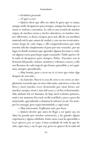 —Evolutivo personal.
—¿Y qué es eso?
—Quiero decir que ellos no saben lo grave que es matar,
aunque nadie desaparezca para siempre, aunque las almas que se
aman se vuelvan a encontrar. La vida es una escuela de muchas
etapas, de muchos cursos y niveles educativos, en muchos «tra-
jes» diferentes, es decir, cuerpos; pero más allá de esa envoltura
material está lo que somos de verdad, y con eso nos reencontra-
remos luego de cada etapa, y allí comprenderemos que toda
nuestra vida fue simplemente el paso por una «escuela», por un
lugar en donde teníamos que aprender algunas lecciones y reali-
zar algunas cosas, para luego seguir avanzando. Nadie aparece de
la nada ni desaparece para siempre, Pedro. Nacemos con la
herencia del pasado, vivimos, morimos y volvemos a nacer, y sólo
nos llevamos de cada etapa lo que hemos aprendido, y así segui-
mos, siempre aprendiendo.
—Muy bonito, pero a veces no sé si creer que existe algo
después de esta vida...
—Lo lamento. Para ti es cosa de creer o no creer; yo sim-
plemente recuerdo que en otras vidas mías, anteriores a ésta, fui
fiera y morí muchas veces destrozado por otras fieras; usé
muchos cuerpos, morí y nací mil veces; y así fui evolucionando.
Más adelante fui ser humano, de bajo nivel evolutivo primero,
maté y me mataron; fui cruel, recibí crueldad, y poco a poco fui
mejorando, aprendiendo a dominar lo inferior en mí. No siem-
pre lo conseguí, pero seguí intentándolo, y aquí estoy.
—Muy interesante. Explícame más, por favor.
—Quiero decirte que antes de llegar a ser quien soy, mi
alma ha pasado por muchas existencias, y ha ganado alguna
experiencia y alguna sabiduría. Entre otras cosas ha aprendido a
hacer esfuerzos para ser mejor. Como resultado de todo lo que he
sido, aquí estoy y soy lo que soy; pero no aparecí de la nada tal
101
Enrique Barrios
ami estrellas.qxd 26/02/2008 12:29 Página 101
 