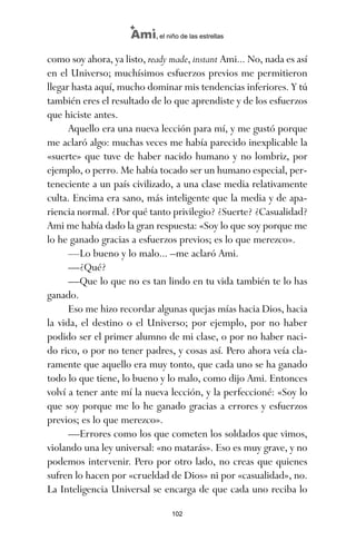 como soy ahora, ya listo, ready made, instant Ami... No, nada es así
en el Universo; muchísimos esfuerzos previos me permitieron
llegar hasta aquí, mucho dominar mis tendencias inferiores. Y tú
también eres el resultado de lo que aprendiste y de los esfuerzos
que hiciste antes.
Aquello era una nueva lección para mí, y me gustó porque
me aclaró algo: muchas veces me había parecido inexplicable la
«suerte» que tuve de haber nacido humano y no lombriz, por
ejemplo, o perro. Me había tocado ser un humano especial, per-
teneciente a un país civilizado, a una clase media relativamente
culta. Encima era sano, más inteligente que la media y de apa-
riencia normal. ¿Por qué tanto privilegio? ¿Suerte? ¿Casualidad?
Ami me había dado la gran respuesta: «Soy lo que soy porque me
lo he ganado gracias a esfuerzos previos; es lo que merezco».
—Lo bueno y lo malo... –me aclaró Ami.
—¿Qué?
—Que lo que no es tan lindo en tu vida también te lo has
ganado.
Eso me hizo recordar algunas quejas mías hacia Dios, hacia
la vida, el destino o el Universo; por ejemplo, por no haber
podido ser el primer alumno de mi clase, o por no haber naci-
do rico, o por no tener padres, y cosas así. Pero ahora veía cla-
ramente que aquello era muy tonto, que cada uno se ha ganado
todo lo que tiene, lo bueno y lo malo, como dijo Ami. Entonces
volví a tener ante mí la nueva lección, y la perfeccioné: «Soy lo
que soy porque me lo he ganado gracias a errores y esfuerzos
previos; es lo que merezco».
—Errores como los que cometen los soldados que vimos,
violando una ley universal: «no matarás». Eso es muy grave, y no
podemos intervenir. Pero por otro lado, no creas que quienes
sufren lo hacen por «crueldad de Dios» ni por «casualidad», no.
La Inteligencia Universal se encarga de que cada uno reciba lo
102
Ami, el niño de las estrellas
ami estrellas.qxd 26/02/2008 12:29 Página 102
 