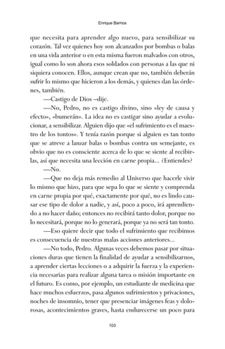 que necesita para aprender algo nuevo, para sensibilizar su
corazón. Tal vez quienes hoy son alcanzados por bombas o balas
en una vida anterior o en esta misma fueron malvados con otros,
igual como lo son ahora esos soldados con personas a las que ni
siquiera conocen. Ellos, aunque crean que no, también deberán
sufrir lo mismo que hicieron a los demás, y quienes dan las órde-
nes, también.
—Castigo de Dios –dije.
—No, Pedro, no es castigo divino, sino «ley de causa y
efecto», «bumerán». La idea no es castigar sino ayudar a evolu-
cionar, a sensibilizar. Alguien dijo que «el sufrimiento es el maes-
tro de los tontos». Y tenía razón porque si alguien es tan tonto
que se atreve a lanzar balas o bombas contra un semejante, es
obvio que no es consciente acerca de lo que se siente al recibir-
las, así que necesita una lección en carne propia... ¿Entiendes?
—No.
—Que no deja más remedio al Universo que hacerle vivir
lo mismo que hizo, para que sepa lo que se siente y comprenda
en carne propia por qué, exactamente por qué, no es lindo cau-
sar ese tipo de dolor a nadie, y así, poco a poco, irá aprendien-
do a no hacer daño; entonces no recibirá tanto dolor, porque no
lo necesitará, porque no lo generará, porque ya no será tan tonto.
—Eso quiere decir que todo el sufrimiento que recibimos
es consecuencia de nuestras malas acciones anteriores...
—No todo, Pedro. Algunas veces debemos pasar por situa-
ciones duras que tienen la finalidad de ayudar a sensibilizarnos,
a aprender ciertas lecciones o a adquirir la fuerza y la experien-
cia necesarias para realizar alguna tarea o misión importante en
el futuro. Es como, por ejemplo, un estudiante de medicina que
hace muchos esfuerzos, pasa algunos sufrimientos y privaciones,
noches de insomnio, tener que presenciar imágenes feas y dolo-
rosas, acontecimientos graves, hasta endurecerse un poco para
103
Enrique Barrios
ami estrellas.qxd 26/02/2008 12:29 Página 103
 