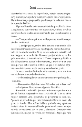 soportar las cosas duras de su profesión, porque quiere progre-
sar y avanzar para ayudar a curar personas lo mejor que pueda.
Hay misiones cuya preparación puede requerir toda una vida, o
incluso más, Pedrito.
Algo nos llamó la atención en una de las pantallas: la pare-
ja seguía en su trance místico con nuestra nave, y ahora elevaban
sus brazos hacia lo alto, como queriendo que los subiésemos a
bordo.
—¿Y no podrías explicarles a ellos por un micrófono que
pierden su tiempo?
—Ya te dije que no, Pedro. Una persona o un mundo sólo
pueden recibir ayuda directa de nuestra parte cuando han alcan-
zado cierto nivel evolutivo. Si no es así, sería una violación del
sistema general de evolución. Pero esa pareja todavía no ha lle-
gado a ese nivel; la humanidad de la Tierra tampoco, y debido a
ello sólo podemos ayudar indirectamente, a través de ti en este
caso; por eso debes escribir el libro, ya que él les aclarará algu-
nas cosas interesantes a esta pareja y a mucha otra gente.
La pareja continuaba implorando contacto, pero nosotros
nos estábamos cansando de mirarlos.
—Se les está regalando un avistamiento muy prolongado...
–dijo Ami.
—Demasiado... Qué aburrido... ¿Debido a qué se hace eso?
—Lo ignoro. Bien, veamos algo más divertido.
Sintonizó la televisión japonesa mientras esperábamos a
que el famoso «supercyber» nos sacara de allí. Con su buen
humor habitual, Ami observaba un programa de noticias.
Aparecía un periodista que entrevistaba micrófono en mano a la
gente en la calle. Una señora hablaba gesticulando y apuntaba
hacia el cielo. Yo no entendí nada, pero me di cuenta de que
relataba su encuentro con un ovni...: el nuestro. Otras personas
también comentaban su versión del fenómeno. Supe que Ami
104
Ami, el niño de las estrellas
ami estrellas.qxd 26/02/2008 12:29 Página 104
 
