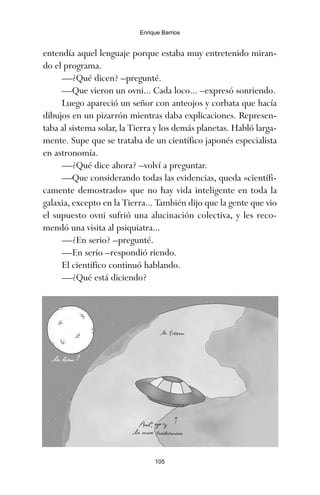 105
Enrique Barrios
entendía aquel lenguaje porque estaba muy entretenido miran-
do el programa.
—¿Qué dicen? –pregunté.
—Que vieron un ovni... Cada loco... –expresó sonriendo.
Luego apareció un señor con anteojos y corbata que hacía
dibujos en un pizarrón mientras daba explicaciones. Represen-
taba al sistema solar, la Tierra y los demás planetas. Habló larga-
mente. Supe que se trataba de un científico japonés especialista
en astronomía.
—¿Qué dice ahora? –volví a preguntar.
—Que considerando todas las evidencias, queda «científi-
camente demostrado» que no hay vida inteligente en toda la
galaxia, excepto en la Tierra... También dijo que la gente que vio
el supuesto ovni sufrió una alucinación colectiva, y les reco-
mendó una visita al psiquiatra...
—¿En serio? –pregunté.
—En serio –respondió riendo.
El científico continuó hablando.
—¿Qué está diciendo?
ami estrellas.qxd 26/02/2008 12:29 Página 105
 