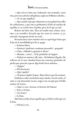 —Que tal vez exista una civilización «tan avanzada» como
ésta, pero una cada dos mil galaxias, según sus brillantes cálculos...
—¿Y eso qué significa?
—Que cuando sepa que solamente en esta galaxia hay miles
de civilizaciones, y que ésta es prehistórica al lado de muchas de
aquéllas, se va a volver loco el pobre, peor de lo que ya está.
Reímos un buen rato. Para mí resultó muy cómico escu-
char a un científico diciendo que los ovnis no existen, ¡y yo,
mirando el programa desde un ovni!...
Permanecimos unos minutos más en aquel lugar hasta que
la luz de la invisibilidad por fin se apagó.
—Estamos libres.
—Entonces ¿podemos continuar paseando? –pregunté.
—Claro. ¿Adónde te gustaría ir ahora?
—Mmmm... esteee... ¡A las pirámides de Egipto!
—Todavía no amanece allí, mira. –Ya habíamos llegado. Un
reflector de la nave alumbró hacia tres enormes pirámides de
piedra que parecían esperar algo desde hacía milenios.
—¿Egipto?
—Efectivamente.
—¡Qué rapidez!
—¿Te parece rápido? Espera. Ahora observa por las ventanas.
Estábamos sobre un desierto muy extraño. Era de noche, el
cielo se veía demasiado oscuro, negro casi, excepto por el brillo
azuloso de la luna.
—¿Qué es esto, Arizona, el desierto del Sahara?
—Esto es la luna.
—¡¿La luna?!
—La luna.
Miré hacia arriba, hacia aquello que yo había creído que era
la luna.
—Entonces eso...
106
Ami, el niño de las estrellas
ami estrellas.qxd 26/02/2008 12:29 Página 106
 