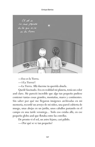 107
Enrique Barrios
—Eso es la Tierra.
—¡¿La Tierra?!
—La Tierra. Allá duerme tu querida abuela.
Quedé fascinado. Era en realidad mi planeta, tenía un color
azul claro. Me pareció increíble que algo tan pequeño pudiese
contener tantas cosas grandes, montañas, mares y continentes.
Sin saber por qué me llegaron imágenes archivadas en mi
memoria, recordé un arroyo de mi niñez, una pared cubierta de
musgo, unas abejas en un jardín, unos caballos pastando en el
campo en una tarde veraniega... Todo eso estaba allá, en ese
pequeño globo azul que flotaba entre las estrellas.
De pronto vi el sol, un astro lejano, casi pálido.
—¿Por qué se ve tan pequeño?
ami estrellas.qxd 26/02/2008 12:29 Página 107
 