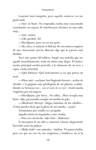 109
Enrique Barrios
Lamenté interrumpirlo, pero aquella «música» no me
gustó nada.
—Ami –le llamé. No respondió; estaba muy concentrado
escuchando esa especie de interferencia eléctrica en una radio
vieja...
—Ami –insistí.
—¡Oh, perdón! ¿Sí?
—Discúlpame, pero eso no me gusta.
—Ah, claro, es natural; el disfrute de esta música requiere
de una «iniciación» previa. Buscaré algo que te parezca más
familiar.
Tocó otro punto del tablero. Surgió una melodía que me
agradó inmediatamente, tenía un ritmo muy alegre. El instru-
mento principal sonaba parecido a la chimenea de un tren a
vapor a toda velocidad.
—¡Qué bárbaro! ¿Qué instrumento es ese que parece un
tren?
—¡Dios mío! –exclamó Ami fingiendo horror–, acabas de
ofender a la garganta más privilegiada de mi planeta, confun-
diendo su hermosa voz... ¡con el ruido de un tren! –Sentí mucha
vergüenza por mi torpeza.
—Discúlpame, por favor... No sabía... ¡Pero resopla muy
bien! –dije, procurando arreglar mi metida de pata.
—¡Blasfemo! ¡Hereje! –fingía, tirándose de los cabellos–.
¡Cómo puedes decir que la gloria de mi mundo... resopla!
Terminamos por estallar en carcajadas.
Aquella música lo impulsaba a uno a bailar.
—Para eso está hecha –dijo Ami–. ¡Bailemos!
Se incorporó de un salto y comenzó a danzar alegremente
haciendo sonar las palmas.
—¡Baila, baila! –me animaba–. Suéltate. Tú quieres bailar,
pero eso que no eres tú, tus vergüenzas y timideces, no te lo
ami estrellas.qxd 26/02/2008 12:29 Página 109
 