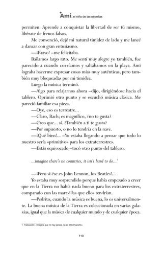 permiten. Aprende a conquistar la libertad de ser tú mismo,
libérate de frenos falsos.
Me convenció, dejé mi natural timidez de lado y me lancé
a danzar con gran entusiasmo.
—¡Bravo! –me felicitaba.
Bailamos largo rato. Me sentí muy alegre yo también, fue
parecido a cuando corríamos y saltábamos en la playa. Ami
lograba hacerme expresar cosas mías muy auténticas, pero tam-
bién muy bloqueadas por mi timidez.
Luego la música terminó.
—Algo para relajarnos ahora –dijo, dirigiéndose hacia el
tablero. Oprimió otro punto y se escuchó música clásica. Me
pareció familiar esa pieza.
—Oye, eso es terrestre...
—Claro, Bach; es magnífico, ¿no te gusta?
—Creo que... sí. ¿También a ti te gusta?
—Por supuesto, o no lo tendría en la nave.
—¡Qué bien!... –Yo estaba llegando a pensar que todo lo
nuestro sería «primitivo» para los extraterrestres.
—Estás equivocado –tocó otro punto del tablero.
...imagine there’s no countries, it isn’t hard to do...1
—¡Pero si ése es John Lennon, los Beatles!...
Yo estaba muy sorprendido porque había empezado a creer
que en la Tierra no había nada bueno para los extraterrestres,
comparado con las maravillas que ellos tendrían.
—Pedrito, cuando la música es buena, lo es universalmen-
te. La buena música de la Tierra es coleccionada en varias gala-
xias, igual que la música de cualquier mundo y de cualquier época.
110
Ami, el niño de las estrellas
1. Traducción: «Imagina que no hay países, no es difícil hacerlo».
ami estrellas.qxd 26/02/2008 12:29 Página 110
 