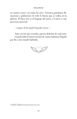 Lo mismo ocurre con todas las artes. Nosotros guardamos fil-
maciones y grabaciones de todo lo bueno que se realiza en tu
planeta. El buen arte es el lenguaje del amor, y el amor es una
presencia universal.
...imagine all the people living life in peace...2
Ami, con los ojos cerrados, parecía disfrutar de cada nota.
Cuando John Lennon terminó de cantar, habíamos llegado
por fin a otro mundo habitado.
111
Enrique Barrios
2. Traducción: «Imagínate a toda la gente viviendo la vida en paz».
ami estrellas.qxd 26/02/2008 12:29 Página 111
 