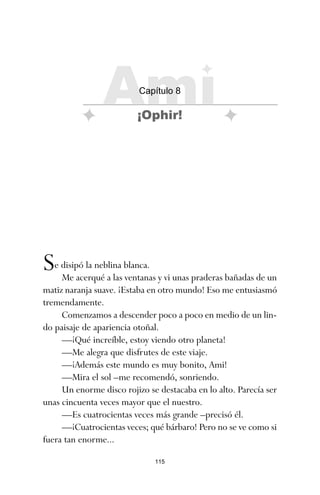 115
Se disipó la neblina blanca.
Me acerqué a las ventanas y vi unas praderas bañadas de un
matiz naranja suave. ¡Estaba en otro mundo! Eso me entusiasmó
tremendamente.
Comenzamos a descender poco a poco en medio de un lin-
do paisaje de apariencia otoñal.
—¡Qué increíble, estoy viendo otro planeta!
—Me alegra que disfrutes de este viaje.
—¡Además este mundo es muy bonito, Ami!
—Mira el sol –me recomendó, sonriendo.
Un enorme disco rojizo se destacaba en lo alto. Parecía ser
unas cincuenta veces mayor que el nuestro.
—Es cuatrocientas veces más grande –precisó él.
—¡Cuatrocientas veces; qué bárbaro! Pero no se ve como si
fuera tan enorme...
Ami
Capítulo 8
¡Ophir!
ami estrellas.qxd 26/02/2008 12:29 Página 115
 