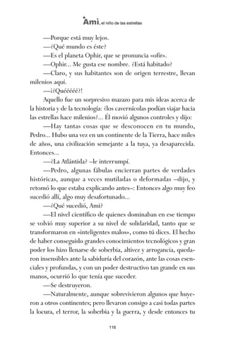 —Porque está muy lejos.
—¿Qué mundo es éste?
—Es el planeta Ophir, que se pronuncia «ofír».
—Ophir... Me gusta ese nombre. ¿Está habitado?
—Claro, y sus habitantes son de origen terrestre, llevan
milenios aquí.
—¡¿Quééééé?!
Aquello fue un sorpresivo mazazo para mis ideas acerca de
la historia y de la tecnología: ¿los cavernícolas podían viajar hacia
las estrellas hace milenios?... Él movió algunos controles y dijo:
—Hay tantas cosas que se desconocen en tu mundo,
Pedro... Hubo una vez en un continente de la Tierra, hace miles
de años, una civilización semejante a la tuya, ya desaparecida.
Entonces...
—¿La Atlántida? –le interrumpí.
—Pedro, algunas fábulas encierran partes de verdades
históricas, aunque a veces mutiladas o deformadas –dijo, y
retomó lo que estaba explicando antes–: Entonces algo muy feo
sucedió allí, algo muy desafortunado...
—¿Qué sucedió, Ami?
—El nivel científico de quienes dominaban en ese tiempo
se volvió muy superior a su nivel de solidaridad, tanto que se
transformaron en «inteligentes malos», como tú dices. El hecho
de haber conseguido grandes conocimientos tecnológicos y gran
poder los hizo llenarse de soberbia, altivez y arrogancia, queda-
ron insensibles ante la sabiduría del corazón, ante las cosas esen-
ciales y profundas, y con un poder destructivo tan grande en sus
manos, ocurrió lo que tenía que suceder.
—Se destruyeron.
—Naturalmente, aunque sobrevivieron algunos que huye-
ron a otros continentes; pero llevaron consigo a casi todas partes
la locura, el terror, la soberbia y la guerra, y desde entonces tu
116
Ami, el niño de las estrellas
ami estrellas.qxd 26/02/2008 12:29 Página 116
 