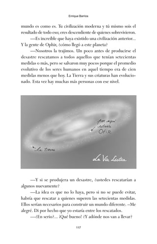 117
Enrique Barrios
mundo es como es. Tu civilización moderna y tú mismo sois el
resultado de todo eso; eres descendiente de quienes sobrevivieron.
—Es increíble que haya existido una civilización anterior...
Y la gente de Ophir, ¿cómo llegó a este planeta?
—Nosotros la trajimos. Un poco antes de producirse el
desastre rescatamos a todos aquellos que tenían setecientas
medidas o más, pero se salvaron muy pocos porque el promedio
evolutivo de los seres humanos en aquel tiempo era de cien
medidas menos que hoy. La Tierra y sus criaturas han evolucio-
nado. Esta vez hay muchas más personas con ese nivel.
—Y si se produjera un desastre, ¿ustedes rescatarían a
algunos nuevamente?
—La idea es que no lo haya, pero si no se puede evitar,
habría que rescatar a quienes superen las setecientas medidas.
Ellos serían necesarios para construir un mundo diferente. –Me
alegré. Di por hecho que yo estaría entre los rescatados.
—¿En serio?... ¡Qué bueno! ¿Y adónde nos van a llevar?
ami estrellas.qxd 26/02/2008 12:29 Página 117
 