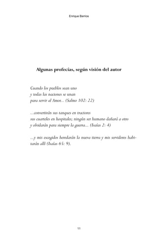 Algunas profecías, según visión del autor
Cuando los pueblos sean uno
y todas las naciones se unan
para servir al Amor... (Salmo 102: 22)
...convertirán sus tanques en tractores
sus cuarteles en hospitales; ningún ser humano dañará a otro
y olvidarán para siempre la guerra... (Isaías 2: 4)
...y mis escogidos heredarán la nueva tierra y mis servidores habi-
tarán allí (Isaías 65: 9).
11
Enrique Barrios
ami estrellas.qxd 26/02/2008 12:29 Página 11
 