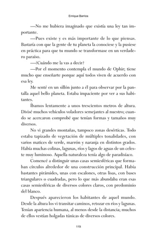 —No me hubiera imaginado que existía una ley tan im-
portante.
—Pues existe y es más importante de lo que piensas.
Bastaría con que la gente de tu planeta la conociese y la pusiese
en práctica para que tu mundo se transformase en un verdade-
ro paraíso.
—¿Cuándo me la vas a decir?
—Por el momento contempla el mundo de Ophir; tiene
mucho que enseñarte porque aquí todos viven de acuerdo con
esa ley.
Me senté en un sillón junto a él para observar por la pan-
talla aquel bello planeta. Estaba impaciente por ver a sus habi-
tantes.
Íbamos lentamente a unos trescientos metros de altura.
Divisé muchos vehículos voladores semejantes al nuestro; cuan-
do se acercaron comprobé que tenían formas y tamaños muy
diversos.
No vi grandes montañas, tampoco zonas desérticas. Todo
estaba tapizado de vegetación de múltiples tonalidades, con
varios matices de verde, marrón y naranja en distintos grados.
Había muchas colinas, lagunas, ríos y lagos de aguas de un celes-
te muy luminoso. Aquella naturaleza tenía algo de paradisíaco.
Comencé a distinguir unas casas semiesféricas que forma-
ban círculos alrededor de una construcción principal. Había
bastantes pirámides, unas con escalones, otras lisas, con bases
triangulares o cuadradas, pero lo que más abundaba eran esas
casas semiesféricas de diversos colores claros, con predominio
del blanco.
Después aparecieron los habitantes de aquel mundo.
Desde la altura los vi transitar caminos, retozar en ríos y lagunas.
Tenían apariencia humana, al menos desde la distancia; muchos
de ellos vestían holgadas túnicas de diversos colores.
119
Enrique Barrios
ami estrellas.qxd 26/02/2008 12:29 Página 119
 