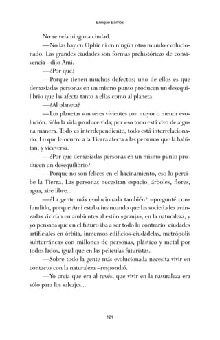 No se veía ninguna ciudad.
—No las hay en Ophir ni en ningún otro mundo evolucio-
nado. Las grandes ciudades son formas prehistóricas de convi-
vencia –dijo Ami.
—¿Por qué?
—Porque tienen muchos defectos; uno de ellos es que
demasiadas personas en un mismo punto producen un desequi-
librio que las afecta tanto a ellas como al planeta.
—¿Al planeta?
—Los planetas son seres vivientes con mayor o menor evo-
lución. Sólo la vida produce vida; por eso todo está vivo de algu-
na manera. Todo es interdependiente, todo está interrelaciona-
do. Lo que le ocurre a la Tierra afecta a las personas que la habi-
tan, y viceversa.
—¿Por qué demasiadas personas en un mismo punto pro-
ducen un desequilibrio?
—Porque no son felices en el hacinamiento, eso lo perci-
be la Tierra. Las personas necesitan espacio, árboles, flores,
agua, aire libre...
—¿La gente más evolucionada también? –pregunté con-
fundido, porque Ami estaba insinuando que las sociedades avan-
zadas vivirían en ambientes al estilo «granja», en la naturaleza, y
yo pensaba que en el futuro iba a ser todo lo contrario: ciudades
artificiales en órbita, inmensos edificios-ciudadelas, metrópolis
subterráneas con millones de personas, plástico y metal por
todos lados, igual que en las películas futuristas.
—Sobre todo la gente más evolucionada necesita vivir en
contacto con la naturaleza –respondió.
—Yo creía que era al revés, que vivir en la naturaleza era
sólo para los salvajes...
121
Enrique Barrios
ami estrellas.qxd 26/02/2008 12:29 Página 121
 