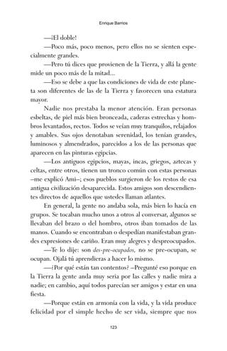 —¡El doble!
—Poco más, poco menos, pero ellos no se sienten espe-
cialmente grandes.
—Pero tú dices que provienen de la Tierra, y allá la gente
mide un poco más de la mitad...
—Eso se debe a que las condiciones de vida de este plane-
ta son diferentes de las de la Tierra y favorecen una estatura
mayor.
Nadie nos prestaba la menor atención. Eran personas
esbeltas, de piel más bien bronceada, caderas estrechas y hom-
bros levantados, rectos. Todos se veían muy tranquilos, relajados
y amables. Sus ojos denotaban serenidad, los tenían grandes,
luminosos y almendrados, parecidos a los de las personas que
aparecen en las pinturas egipcias.
—Los antiguos egipcios, mayas, incas, griegos, aztecas y
celtas, entre otros, tienen un tronco común con estas personas
–me explicó Ami–; esos pueblos surgieron de los restos de esa
antigua civilización desaparecida. Estos amigos son descendien-
tes directos de aquellos que ustedes llaman atlantes.
En general, la gente no andaba sola, más bien lo hacía en
grupos. Se tocaban mucho unos a otros al conversar, algunos se
llevaban del brazo o del hombro, otros iban tomados de las
manos. Cuando se encontraban o despedían manifestaban gran-
des expresiones de cariño. Eran muy alegres y despreocupados.
—Te lo dije: son des-pre-ocupados, no se pre-ocupan, se
ocupan. Ojalá tú aprendieras a hacer lo mismo.
—¿Por qué están tan contentos? –Pregunté eso porque en
la Tierra la gente anda muy seria por las calles y nadie mira a
nadie; en cambio, aquí todos parecían ser amigos y estar en una
fiesta.
—Porque están en armonía con la vida, y la vida produce
felicidad por el simple hecho de ser vida, siempre que nos
123
Enrique Barrios
ami estrellas.qxd 26/02/2008 12:29 Página 123
 