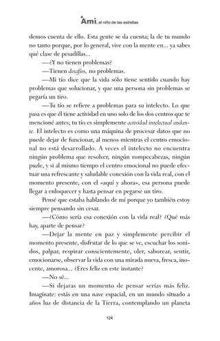 demos cuenta de ello. Esta gente se da cuenta; la de tu mundo
no tanto porque, por lo general, vive con la mente en... ya sabes
qué clase de pesadillas...
—¿Y no tienen problemas?
—Tienen desafíos, no problemas.
—Mi tío dice que la vida sólo tiene sentido cuando hay
problemas que solucionar, y que una persona sin problemas se
pegaría un tiro.
—Tu tío se refiere a problemas para su intelecto. Lo que
pasa es que él tiene actividad en uno solo de los dos centros que te
mencioné antes; tu tío es simplemente actividad intelectual andan-
te. El intelecto es como una máquina de procesar datos que no
puede dejar de funcionar, al menos mientras el centro emocio-
nal no está desarrollado. A veces el intelecto no encuentra
ningún problema que resolver, ningún rompecabezas, ningún
puzle, y si al mismo tiempo el centro emocional no puede efec-
tuar una refrescante y saludable conexión con la vida real, con el
momento presente, con el «aquí y ahora», esa persona puede
llegar a enloquecer y hasta pensar en pegarse un tiro.
Pensé que estaba hablando de mí porque yo también estoy
siempre pensando sin cesar.
—¿Cómo sería esa conexión con la vida real? ¿Qué más
hay, aparte de pensar?
—Dejar la mente en paz y simplemente percibir el
momento presente, disfrutar de lo que se ve, escuchar los soni-
dos, palpar, respirar conscientemente, oler, saborear, sentir,
emocionarse, observar la vida con una mirada nueva, fresca, ino-
cente, amorosa... ¿Eres feliz en este instante?
—No sé...
—Si dejaras un momento de pensar serías más feliz.
Imagínate: estás en una nave espacial, en un mundo situado a
años luz de distancia de la Tierra, contemplando un planeta
124
Ami, el niño de las estrellas
ami estrellas.qxd 26/02/2008 12:29 Página 124
 