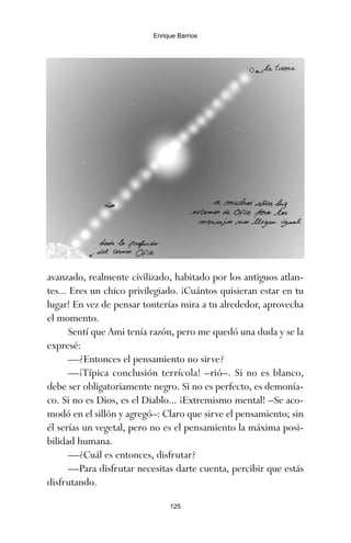 125
Enrique Barrios
avanzado, realmente civilizado, habitado por los antiguos atlan-
tes... Eres un chico privilegiado. ¡Cuántos quisieran estar en tu
lugar! En vez de pensar tonterías mira a tu alrededor, aprovecha
el momento.
Sentí que Ami tenía razón, pero me quedó una duda y se la
expresé:
—¿Entonces el pensamiento no sirve?
—¡Típica conclusión terrícola! –rió–. Si no es blanco,
debe ser obligatoriamente negro. Si no es perfecto, es demonía-
co. Si no es Dios, es el Diablo... ¡Extremismo mental! –Se aco-
modó en el sillón y agregó–: Claro que sirve el pensamiento; sin
él serías un vegetal, pero no es el pensamiento la máxima posi-
bilidad humana.
—¿Cuál es entonces, disfrutar?
—Para disfrutar necesitas darte cuenta, percibir que estás
disfrutando.
ami estrellas.qxd 26/02/2008 12:29 Página 125
 