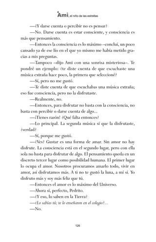—¿Y darse cuenta o percibir no es pensar?
—No. Darse cuenta es estar consciente, y consciencia es
más que pensamiento.
—Entonces la consciencia es lo máximo –concluí, un poco
cansado ya de ese lío en el que yo mismo me había metido gra-
cias a mis preguntas.
—Tampoco –dijo Ami con una sonrisa misteriosa–. Te
pondré un ejemplo: ¿te diste cuenta de que escuchaste una
música extraña hace poco, la primera que seleccioné?
—Sí, pero no me gustó.
—Te diste cuenta de que escuchabas una música extraña;
eso fue consciencia, pero no la disfrutaste.
—Realmente, no.
—Entonces, para disfrutar no basta con la consciencia, no
basta con percibir o darse cuenta de algo...
—¡Tienes razón! ¿Qué falta entonces?
—Lo principal. La segunda música sí que la disfrutaste,
¿verdad?
—Sí, porque me gustó.
—¿Ves? Gustar es una forma de amar. Sin amor no hay
disfrute. La consciencia está en el segundo lugar, pero con ella
sola no basta para disfrutar de algo. El pensamiento queda en un
discreto tercer lugar como posibilidad humana. El primer lugar
lo ocupa el amor. Nosotros procuramos amarlo todo, vivir en
amor, así disfrutamos más. A ti no te gustó la luna, a mí sí. Yo
disfruto más y soy más feliz que tú.
—Entonces el amor es lo máximo del Universo.
—Ahora sí, perfecto, Pedrito.
—¿Y eso, lo saben en la Tierra?
—¿Lo sabías tú; te lo enseñaron en el colegio?...
—No.
126
Ami, el niño de las estrellas
ami estrellas.qxd 26/02/2008 12:29 Página 126
 