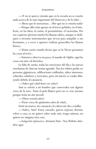 —¿Y no te parece extraño que en la escuela no se enseñe
nada acerca de lo más importante del Universo y de la vida?...
—Ahora que lo mencionas... ¿Por qué no se enseña nada?
—Porque allá están apenas en el tercer peldaño, en el inte-
lecto, en las ideas, la razón, el pensamiento, el raciocinio. Por
eso a quienes piensan mucho los llaman sabios, aunque se dedi-
quen a inventar instrumentos que sirven para aniquilar a sus
hermanos, y a veces a quienes realizan genocidios los llaman
héroes.
—Tenías razón cuando decías que en la Tierra pensamos
las cosas al revés...
—Entonces observa un poco el mundo de Ophir; aquí las
cosas son más «al derecho».
La falta de sueño, todas las emociones del día y las nuevas
enseñanzas de Ami me tenían agotado. Tras los vidrios podía ver
personas gigantescas, edificaciones estilizadas, niños inmensos,
vehículos voladores y terrestres, pero mi interés se estaba dilu-
yendo debido al cansancio.
—¿Sabes qué edad tiene ese señor?
Ami se refería a un hombre que conversaba con alguien
cerca de la nave. Tenía el pelo blanco pero no se veía anciano
porque tenía un aire juvenil.
—¿Unos sesenta años?
—Tiene cerca de quinientos años de edad...
Sentí un mareo, un cansancio, la cabeza me iba a estallar.
—¿Sabes, Ami? Estoy cansado, quiero reposar, dormir,
volver a casa; ya no quiero saber nada más, tengo náuseas, no
quiero ver ninguna otra cosa.
—Indigestión informativa –bromeó Ami–. Ven, Pedrito, tién-
dete aquí.
127
Enrique Barrios
ami estrellas.qxd 26/02/2008 12:29 Página 127
 