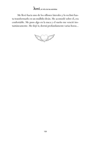 Me llevó hacia uno de los sillones laterales y lo reclinó has-
ta transformarlo en un mullido diván. Me acomodé sobre él, era
confortable. Me puso algo en la nuca y el sueño me venció ins-
tantáneamente. Me dejé ir, dormí profundamente varias horas...
128
Ami, el niño de las estrellas
ami estrellas.qxd 26/02/2008 12:29 Página 128
 