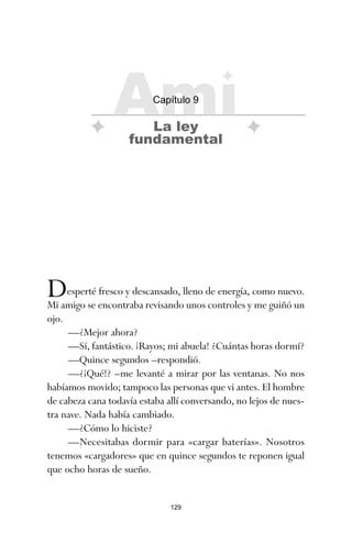 129
Desperté fresco y descansado, lleno de energía, como nuevo.
Mi amigo se encontraba revisando unos controles y me guiñó un
ojo.
—¿Mejor ahora?
—Sí, fantástico. ¡Rayos; mi abuela! ¿Cuántas horas dormí?
—Quince segundos –respondió.
—¿¡Qué!? –me levanté a mirar por las ventanas. No nos
habíamos movido; tampoco las personas que vi antes. El hombre
de cabeza cana todavía estaba allí conversando, no lejos de nues-
tra nave. Nada había cambiado.
—¿Cómo lo hiciste?
—Necesitabas dormir para «cargar baterías». Nosotros
tenemos «cargadores» que en quince segundos te reponen igual
que ocho horas de sueño.
Ami
Capítulo 9
La ley
fundamental
ami estrellas.qxd 26/02/2008 12:29 Página 129
 