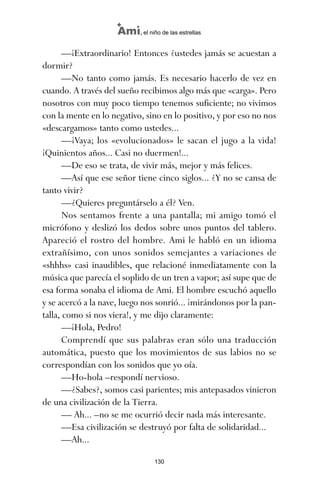 —¡Extraordinario! Entonces ¿ustedes jamás se acuestan a
dormir?
—No tanto como jamás. Es necesario hacerlo de vez en
cuando. A través del sueño recibimos algo más que «carga». Pero
nosotros con muy poco tiempo tenemos suficiente; no vivimos
con la mente en lo negativo, sino en lo positivo, y por eso no nos
«descargamos» tanto como ustedes...
—¡Vaya; los «evolucionados» le sacan el jugo a la vida!
¡Quinientos años... Casi no duermen!...
—De eso se trata, de vivir más, mejor y más felices.
—Así que ese señor tiene cinco siglos... ¿Y no se cansa de
tanto vivir?
—¿Quieres preguntárselo a él? Ven.
Nos sentamos frente a una pantalla; mi amigo tomó el
micrófono y deslizó los dedos sobre unos puntos del tablero.
Apareció el rostro del hombre. Ami le habló en un idioma
extrañísimo, con unos sonidos semejantes a variaciones de
«shhhs» casi inaudibles, que relacioné inmediatamente con la
música que parecía el soplido de un tren a vapor; así supe que de
esa forma sonaba el idioma de Ami. El hombre escuchó aquello
y se acercó a la nave, luego nos sonrió... ¡mirándonos por la pan-
talla, como si nos viera!, y me dijo claramente:
—¡Hola, Pedro!
Comprendí que sus palabras eran sólo una traducción
automática, puesto que los movimientos de sus labios no se
correspondían con los sonidos que yo oía.
—Ho-hola –respondí nervioso.
—¿Sabes?, somos casi parientes; mis antepasados vinieron
de una civilización de la Tierra.
— Ah... –no se me ocurrió decir nada más interesante.
—Esa civilización se destruyó por falta de solidaridad...
—Ah...
130
Ami, el niño de las estrellas
ami estrellas.qxd 26/02/2008 12:29 Página 130
 