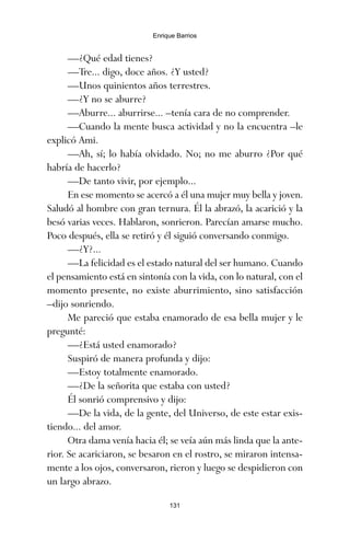 —¿Qué edad tienes?
—Tre... digo, doce años. ¿Y usted?
—Unos quinientos años terrestres.
—¿Y no se aburre?
—Aburre... aburrirse... –tenía cara de no comprender.
—Cuando la mente busca actividad y no la encuentra –le
explicó Ami.
—Ah, sí; lo había olvidado. No; no me aburro ¿Por qué
habría de hacerlo?
—De tanto vivir, por ejemplo...
En ese momento se acercó a él una mujer muy bella y joven.
Saludó al hombre con gran ternura. Él la abrazó, la acarició y la
besó varias veces. Hablaron, sonrieron. Parecían amarse mucho.
Poco después, ella se retiró y él siguió conversando conmigo.
—¿Y?...
—La felicidad es el estado natural del ser humano. Cuando
el pensamiento está en sintonía con la vida, con lo natural, con el
momento presente, no existe aburrimiento, sino satisfacción
–dijo sonriendo.
Me pareció que estaba enamorado de esa bella mujer y le
pregunté:
—¿Está usted enamorado?
Suspiró de manera profunda y dijo:
—Estoy totalmente enamorado.
—¿De la señorita que estaba con usted?
Él sonrió comprensivo y dijo:
—De la vida, de la gente, del Universo, de este estar exis-
tiendo... del amor.
Otra dama venía hacia él; se veía aún más linda que la ante-
rior. Se acariciaron, se besaron en el rostro, se miraron intensa-
mente a los ojos, conversaron, rieron y luego se despidieron con
un largo abrazo.
131
Enrique Barrios
ami estrellas.qxd 26/02/2008 12:29 Página 131
 