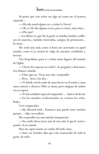 Yo pensé que este señor era algo así como un «Casanova
espacial»...
—¿Ha ido usted alguna vez a visitar la Tierra?
—Oh, sí. He ido algunas veces, pero es triste, muy triste...
—¿Por qué?
—La última vez que fui, la gente se mataba, hambre, millo-
nes de muertos, ciudades destruidas, campos de prisioneros...
Es triste.
Me sentí muy mal, como si fuera un cavernario en aquel
mundo, como si yo tuviera la culpa de nuestras crueldades y
locuras.
Nos despedimos para ir a visitar otros lugares del mundo
de Ophir.
—¿Tiene dos esposas ese señor? –le pregunté a Ami mien-
tras íbamos volando.
—Claro que no. Tiene una sola –respondió.
—Pero... besó a las dos...
—¿Y dónde está lo malo de unos besos en el rostro y unas
sanas caricias y abrazos? Ellos se aman, pero ninguna de ambas
era su esposa.
—¿Y si la verdadera esposa lo sorprende?... –Ami se rió de mí.
—En los mundos evolucionados no existen los celos,
Pedro.
Creí comprender.
—Ah, libertad total... Entonces uno puede tener muchas
parejas... –dije con malicia.
Me respondió con una mirada transparente:
—No, nadie desea tener más de una sola, la que le corres-
ponde: el ser amado.
Para mí, aquel asunto no estaba del todo claro.
—Ami, ese hombre dijo que está enamorado de toda la
gente, de todo.
132
Ami, el niño de las estrellas
ami estrellas.qxd 26/02/2008 12:29 Página 132
 