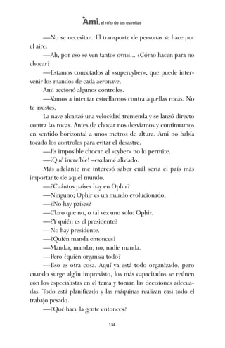 —No se necesitan. El transporte de personas se hace por
el aire.
—Ah, por eso se ven tantos ovnis... ¿Cómo hacen para no
chocar?
—Estamos conectados al «supercyber», que puede inter-
venir los mandos de cada aeronave.
Ami accionó algunos controles.
—Vamos a intentar estrellarnos contra aquellas rocas. No
te asustes.
La nave alcanzó una velocidad tremenda y se lanzó directo
contra las rocas. Antes de chocar nos desviamos y continuamos
en sentido horizontal a unos metros de altura. Ami no había
tocado los controles para evitar el desastre.
—Es imposible chocar, el «cyber» no lo permite.
—¡Qué increíble! –exclamé aliviado.
Más adelante me interesó saber cuál sería el país más
importante de aquel mundo.
—¿Cuántos países hay en Ophir?
—Ninguno; Ophir es un mundo evolucionado.
—¿No hay países?
—Claro que no, o tal vez uno solo: Ophir.
—¿Y quién es el presidente?
—No hay presidente.
—¿Quién manda entonces?
—Mandar, mandar, no, nadie manda.
—Pero ¿quién organiza todo?
—Eso es otra cosa. Aquí ya está todo organizado, pero
cuando surge algún imprevisto, los más capacitados se reúnen
con los especialistas en el tema y toman las decisiones adecua-
das. Todo está planificado y las máquinas realizan casi todo el
trabajo pesado.
—¿Qué hace la gente entonces?
134
Ami, el niño de las estrellas
ami estrellas.qxd 26/02/2008 12:29 Página 134
 