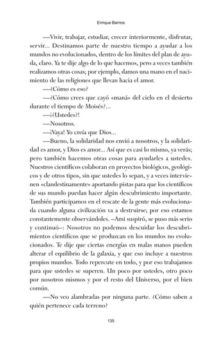 —Vivir, trabajar, estudiar, crecer interiormente, disfrutar,
servir... Destinamos parte de nuestro tiempo a ayudar a los
mundos no evolucionados, dentro de los límites del plan de ayu-
da, claro. Ya te dije algo de lo que hacemos, pero a veces también
realizamos otras cosas; por ejemplo, damos una mano en el naci-
miento de las religiones que llevan hacia el amor.
—¿Cómo es eso?
—¿Cómo crees que cayó «maná» del cielo en el desierto
durante el tiempo de Moisés?...
—¡¿Ustedes?!
—Nosotros.
—¡Vaya! Yo creía que Dios...
—Bueno, la solidaridad nos envió a nosotros, y la solidari-
dad es amor, y Dios es amor... Así que es casi lo mismo, ya verás;
pero también hacemos otras cosas para ayudarles a ustedes.
Nuestros científicos colaboran en proyectos biológicos, geológi-
cos y de otros tipos, sin que ustedes lo sepan, y a veces intervie-
nen «clandestinamente» aportando pistas para que los científicos
de sus mundo puedan hacer algún descubrimiento importante.
También participamos en el rescate de la gente más evoluciona-
da cuando alguna civilización va a destruirse; por eso estamos
constantemente observándoles. –Ami suspiró, se puso más serio
y continuó–: Nosotros no podemos descuidar los descubri-
mientos científicos que se produzcan en los mundos no evolu-
cionados. Te dije que ciertas energías en malas manos pueden
alterar el equilibrio de la galaxia, y que eso incluye a nuestros
propios mundos. Todo repercute en todo, y por eso trabajamos
para que ustedes se superen. Un poco por ustedes, otro poco
por nosotros mismos y por el resto del Universo, por el bien
común.
—No veo alambradas por ninguna parte. ¿Cómo saben a
quién pertenece cada terreno?
135
Enrique Barrios
ami estrellas.qxd 26/02/2008 12:29 Página 135
 
