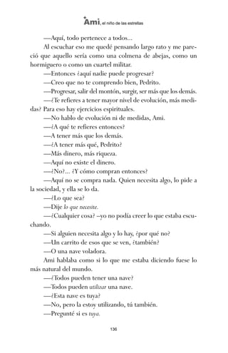 —Aquí, todo pertenece a todos...
Al escuchar eso me quedé pensando largo rato y me pare-
ció que aquello sería como una colmena de abejas, como un
hormiguero o como un cuartel militar.
—Entonces ¿aquí nadie puede progresar?
—Creo que no te comprendo bien, Pedrito.
—Progresar, salir del montón, surgir, ser más que los demás.
—¿Te refieres a tener mayor nivel de evolución, más medi-
das? Para eso hay ejercicios espirituales.
—No hablo de evolución ni de medidas, Ami.
—¿A qué te refieres entonces?
—A tener más que los demás.
—¿A tener más qué, Pedrito?
—Más dinero, más riqueza.
—Aquí no existe el dinero.
—¿No?... ¿Y cómo compran entonces?
—Aquí no se compra nada. Quien necesita algo, lo pide a
la sociedad, y ella se lo da.
—¿Lo que sea?
—Dije lo que necesite.
—¿Cualquier cosa? –yo no podía creer lo que estaba escu-
chando.
—Si alguien necesita algo y lo hay, ¿por qué no?
—Un carrito de esos que se ven, ¿también?
—O una nave voladora.
Ami hablaba como si lo que me estaba diciendo fuese lo
más natural del mundo.
—¿Todos pueden tener una nave?
—Todos pueden utilizar una nave.
—¿Esta nave es tuya?
—No, pero la estoy utilizando, tú también.
—Pregunté si es tuya.
136
Ami, el niño de las estrellas
ami estrellas.qxd 26/02/2008 12:29 Página 136
 