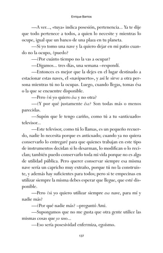 —A ver..., «tuya» indica posesión, pertenencia... Ya te dije
que todo pertenece a todos, a quien lo necesite y mientras lo
ocupe, igual que un banco de una plaza en tu planeta.
—Si yo tomo una nave y la quiero dejar en mi patio cuan-
do no la ocupo, ¿puedo?
—¿Por cuánto tiempo no la vas a ocupar?
—Digamos... tres días, una semana –respondí.
—Entonces es mejor que la dejes en el lugar destinado a
estacionar estas naves, el «navipuerto», y así le sirve a otra per-
sona mientras tú no la ocupas. Luego, cuando llegas, tomas ésa
o la que se encuentre disponible.
—Pero ¿si yo quiero ésa y no otra?
—¿Y por qué justamente ésa? Son todas más o menos
parecidas.
—Supón que le tengo cariño, como tú a tu «anticuado»
televisor...
—Este televisor, como tú lo llamas, es un pequeño recuer-
do, nadie lo necesita porque es anticuado; cuando ya no quiera
conservarlo lo entregaré para que quienes trabajan en este tipo
de instrumentos decidan si lo desarman, lo modifican o lo reci-
clan; también puedo conservarlo toda mi vida porque no es algo
de utilidad pública. Pero querer conservar siempre esa misma
nave sería un capricho muy extraño, porque tú no la construis-
te, y además hay suficientes para todos; pero si te empecinas en
utilizar siempre la misma debes esperar que llegue, que esté dis-
ponible.
—Pero ¿si yo quiero utilizar siempre esa nave, para mí y
nadie más?
—¿Por qué nadie más? –preguntó Ami.
—Supongamos que no me gusta que otra gente utilice las
mismas cosas que yo uso...
—Eso sería posesividad enfermiza, egoísmo.
137
Enrique Barrios
ami estrellas.qxd 26/02/2008 12:29 Página 137
 