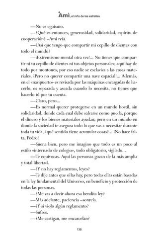 —No es egoísmo.
—¿Qué es entonces, generosidad, solidaridad, espíritu de
cooperación? –Ami reía.
—¿Así que tengo que compartir mi cepillo de dientes con
todo el mundo?
—¡Extremismo mental otra vez!... No tienes que compar-
tir ni tu cepillo de dientes ni tus objetos personales; aquí hay de
todo por montones, por eso nadie se esclaviza a las cosas mate-
riales. ¡Pero no querer compartir una nave espacial!... Además,
en el «navipuerto» es revisada por las máquinas encargadas de ha-
cerlo, es reparada y aseada cuando lo necesita, no tienes que
hacerlo tú por tu cuenta.
—Claro, pero...
—Es normal querer protegerse en un mundo hostil, sin
solidaridad, donde cada cual debe salvarse como pueda, porque
el dinero y los bienes materiales ayudan; pero en un mundo en
donde la sociedad te asegura todo lo que vas a necesitar durante
toda tu vida, ¿qué sentido tiene acumular cosas?... ¡No hace fal-
ta, Pedro!
—Suena bien, pero me imagino que todo es un poco al
estilo «internado de colegio», todo obligatorio, vigilado...
—Te equivocas. Aquí las personas gozan de la más amplia
y total libertad.
—¿Y no hay reglamentos, leyes?
—Te dije antes que sí las hay, pero todas ellas están basadas
en la ley fundamental del Universo, en beneficio y protección de
todas las personas.
—¿Me vas a decir ahora esa bendita ley?
—Más adelante, paciencia –sonreía.
—¿Y si violo algún reglamento?
—Sufres.
—¿Me castigan, me encarcelan?
138
Ami, el niño de las estrellas
ami estrellas.qxd 26/02/2008 12:29 Página 138
 
