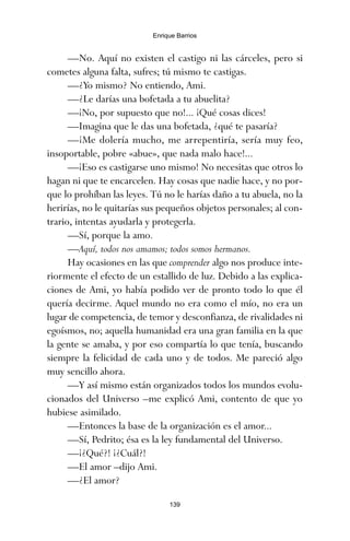 —No. Aquí no existen el castigo ni las cárceles, pero si
cometes alguna falta, sufres; tú mismo te castigas.
—¿Yo mismo? No entiendo, Ami.
—¿Le darías una bofetada a tu abuelita?
—¡No, por supuesto que no!... ¡Qué cosas dices!
—Imagina que le das una bofetada, ¿qué te pasaría?
—¡Me dolería mucho, me arrepentiría, sería muy feo,
insoportable, pobre «abue», que nada malo hace!...
—¡Eso es castigarse uno mismo! No necesitas que otros lo
hagan ni que te encarcelen. Hay cosas que nadie hace, y no por-
que lo prohíban las leyes. Tú no le harías daño a tu abuela, no la
herirías, no le quitarías sus pequeños objetos personales; al con-
trario, intentas ayudarla y protegerla.
—Sí, porque la amo.
—Aquí, todos nos amamos; todos somos hermanos.
Hay ocasiones en las que comprender algo nos produce inte-
riormente el efecto de un estallido de luz. Debido a las explica-
ciones de Ami, yo había podido ver de pronto todo lo que él
quería decirme. Aquel mundo no era como el mío, no era un
lugar de competencia, de temor y desconfianza, de rivalidades ni
egoísmos, no; aquella humanidad era una gran familia en la que
la gente se amaba, y por eso compartía lo que tenía, buscando
siempre la felicidad de cada uno y de todos. Me pareció algo
muy sencillo ahora.
—Y así mismo están organizados todos los mundos evolu-
cionados del Universo –me explicó Ami, contento de que yo
hubiese asimilado.
—Entonces la base de la organización es el amor...
—Sí, Pedrito; ésa es la ley fundamental del Universo.
—¡¿Qué?! ¡¿Cuál?!
—El amor –dijo Ami.
—¿El amor?
139
Enrique Barrios
ami estrellas.qxd 26/02/2008 12:29 Página 139
 