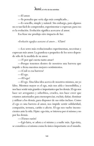 —El amor.
—Yo pensaba que sería algo más complicado...
—Es sencillo, simple y natural. Sin embargo, para algunos
no es tan fácil de comprender, experimentar o expresar; para eso
es la evolución. Evolución significa acercarse al amor.
Esa frase me produjo otro impacto de luz:
«Evolución significa acercarse al amor»... ¡Claro!
—Los seres más evolucionados experimentan, necesitan y
expresan más amor. La grandeza o pequeñez de los seres depen-
de sólo de la medida de su amor.
—¿Y por qué cuesta tanto amar?
—Porque tenemos dentro de nosotros una barrera que
impide o frena nuestros mejores sentimientos.
—¿Cuál es esa barrera?
—El ego.
—¿El ego?
—El ego. Una falsa idea acerca de nosotros mismos, un yo
falso. Mientras mayor es el ego, más nos aísla e insensibiliza, y
nos hace sentir más grandes e importantes que los demás. El ego nos
hace ser arrogantes y soberbios, crueles, nos hace creer que
estamos autorizados para menospreciar, excluir, dañar, dominar
y utilizar a los demás, para disponer de sus vidas incluso. Como
el ego es una barrera al amor, nos impide sentir solidaridad,
compasión, ternura, cariño o afecto. El ego nos vuelve incons-
cientes ante la vida. Fíjate: ego-ísta, se interesa por sí mismo y no
por los demás.
—¡Tienes razón!
—Egó-latra, se adora a sí mismo y a nadie más. Ego-tista,
se considera a sí mismo como lo único importante en el mundo.
140
Ami, el niño de las estrellas
ami estrellas.qxd 26/02/2008 12:29 Página 140
 