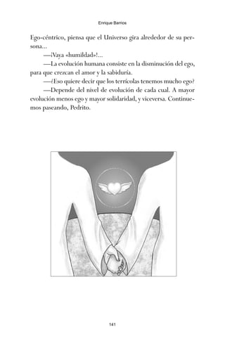 Ego-céntrico, piensa que el Universo gira alrededor de su per-
sona...
—¡Vaya «humildad»!...
—La evolución humana consiste en la disminución del ego,
para que crezcan el amor y la sabiduría.
—¿Eso quiere decir que los terrícolas tenemos mucho ego?
—Depende del nivel de evolución de cada cual. A mayor
evolución menos ego y mayor solidaridad, y viceversa. Continue-
mos paseando, Pedrito.
141
Enrique Barrios
ami estrellas.qxd 26/02/2008 12:29 Página 141
 